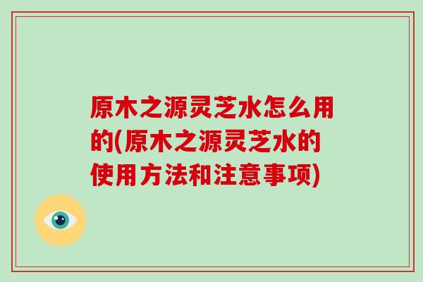 原木之源灵芝水怎么用的(原木之源灵芝水的使用方法和注意事项)