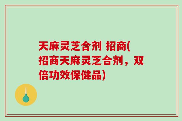 天麻灵芝合剂 招商(招商天麻灵芝合剂，双倍功效保健品)