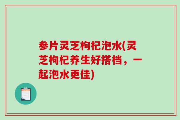 参片灵芝枸杞泡水(灵芝枸杞养生好搭档，一起泡水更佳)