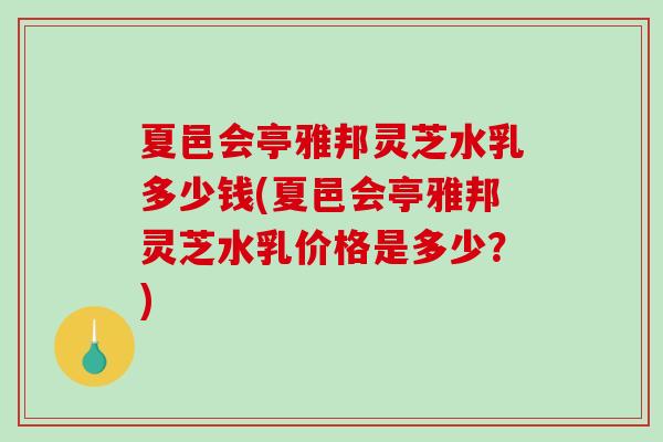 夏邑会亭雅邦灵芝水乳多少钱(夏邑会亭雅邦灵芝水乳价格是多少？)