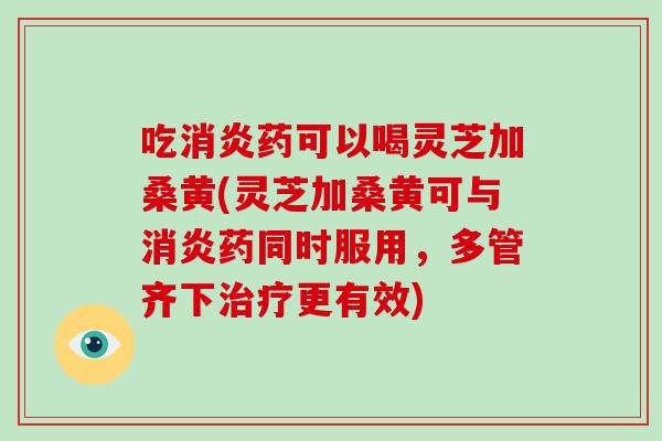 吃药可以喝灵芝加桑黄(灵芝加桑黄可与药同时服用，多管齐下更有效)