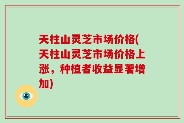 天柱山灵芝市场价格(天柱山灵芝市场价格上涨，种植者收益显著增加)