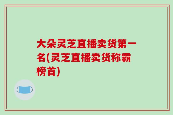 大朵灵芝直播卖货第一名(灵芝直播卖货称霸榜首)