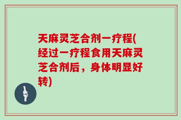 天麻灵芝合剂一疗程(经过一疗程食用天麻灵芝合剂后，身体明显好转)