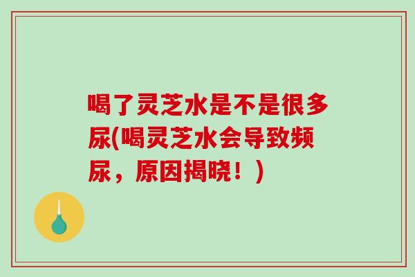 喝了灵芝水是不是很多尿(喝灵芝水会导致频尿，原因揭晓！)