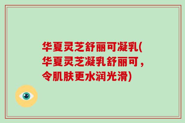 华夏灵芝舒丽可凝乳(华夏灵芝凝乳舒丽可，令更水润光滑)