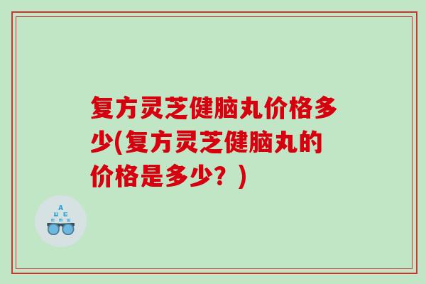 复方灵芝健脑丸价格多少(复方灵芝健脑丸的价格是多少？)