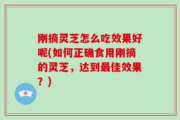 刚摘灵芝怎么吃效果好呢(如何正确食用刚摘的灵芝，达到佳效果？)