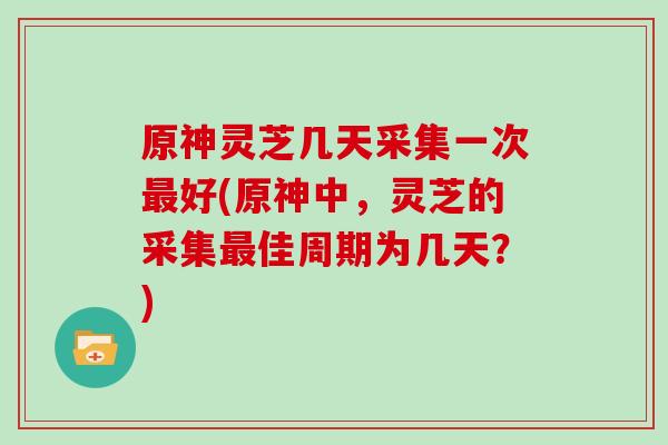 原神灵芝几天采集一次好(原神中，灵芝的采集佳周期为几天？)