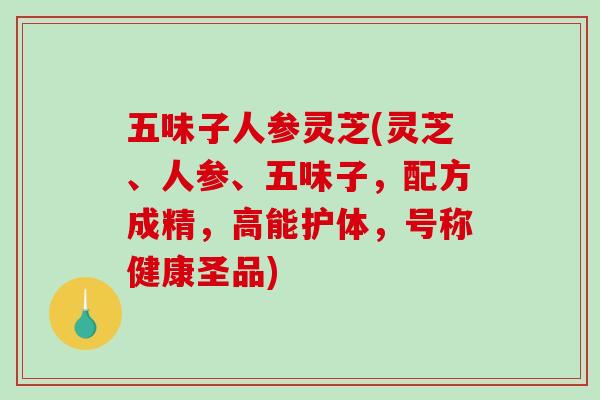 五味子人参灵芝(灵芝、人参、五味子，配方成精，高能护体，号称健康圣品)