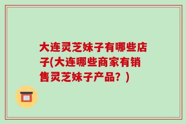 大连灵芝妹子有哪些店子(大连哪些商家有销售灵芝妹子产品？)