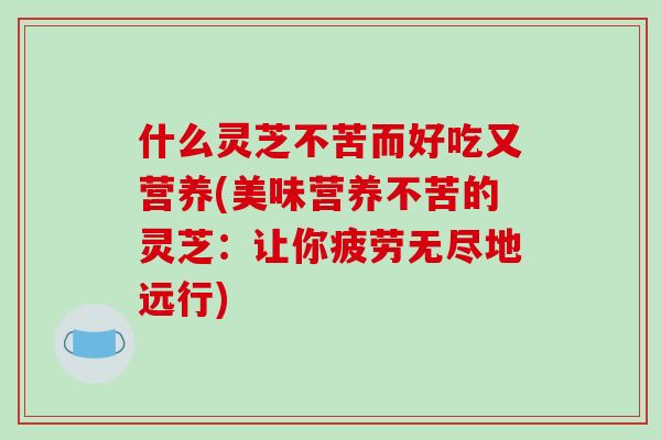 什么灵芝不苦而好吃又营养(美味营养不苦的灵芝：让你疲劳无尽地远行)