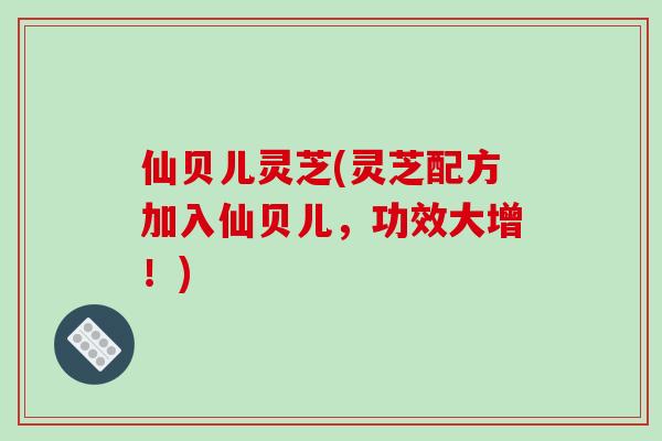 仙贝儿灵芝(灵芝配方加入仙贝儿，功效大增！)