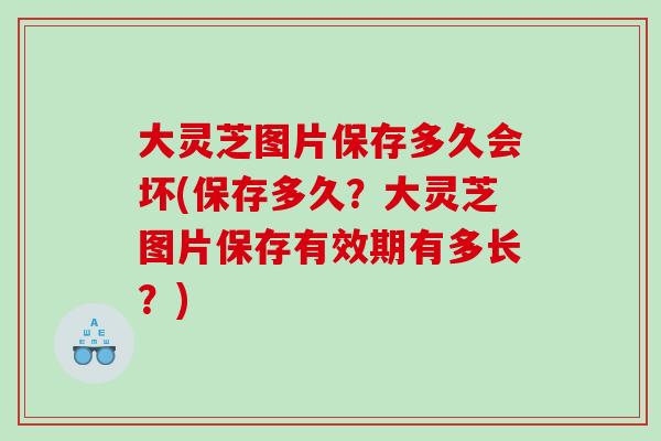 大灵芝图片保存多久会坏(保存多久？大灵芝图片保存有效期有多长？)