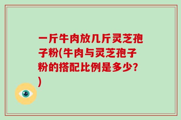 一斤牛肉放几斤灵芝孢子粉(牛肉与灵芝孢子粉的搭配比例是多少？)