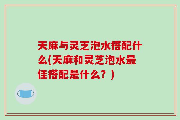 天麻与灵芝泡水搭配什么(天麻和灵芝泡水佳搭配是什么？)