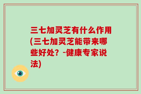 三七加灵芝有什么作用(三七加灵芝能带来哪些好处？-健康专家说法)