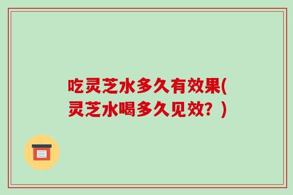 吃灵芝水多久有效果(灵芝水喝多久见效？)