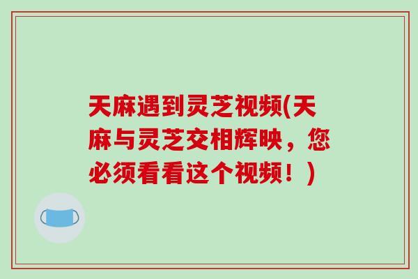 天麻遇到灵芝视频(天麻与灵芝交相辉映，您必须看看这个视频！)