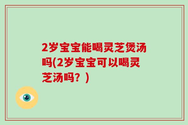 2岁宝宝能喝灵芝煲汤吗(2岁宝宝可以喝灵芝汤吗？)