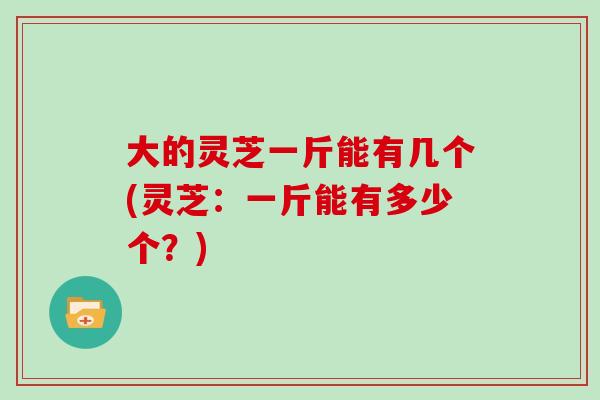 大的灵芝一斤能有几个(灵芝：一斤能有多少个？)