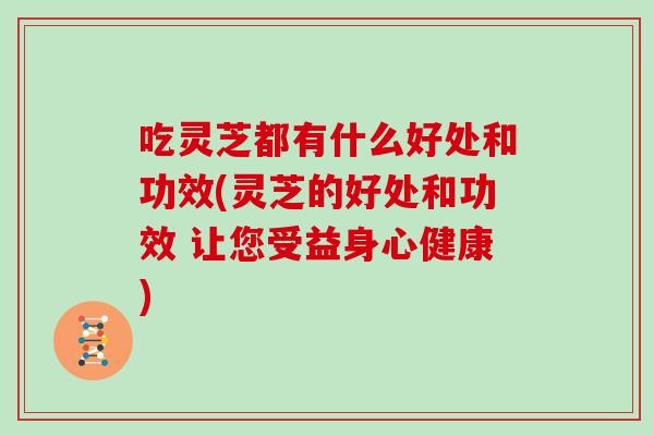 吃灵芝都有什么好处和功效(灵芝的好处和功效 让您受益身心健康)
