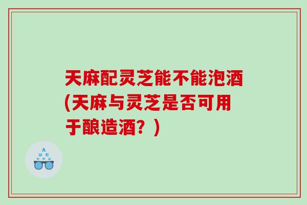 天麻配灵芝能不能泡酒(天麻与灵芝是否可用于酿造酒？)