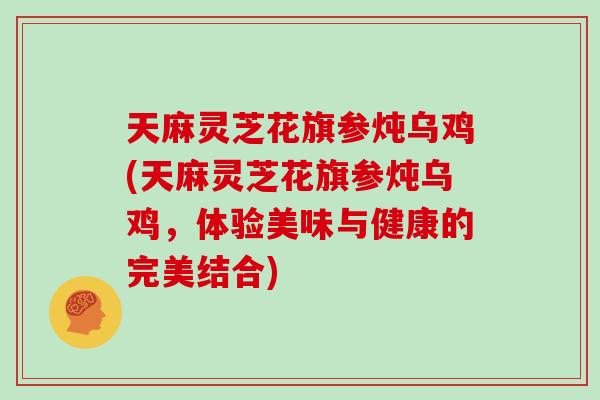 天麻灵芝花旗参炖乌鸡(天麻灵芝花旗参炖乌鸡，体验美味与健康的完美结合)