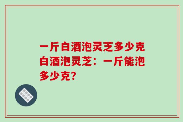 一斤白酒泡灵芝多少克白酒泡灵芝：一斤能泡多少克？