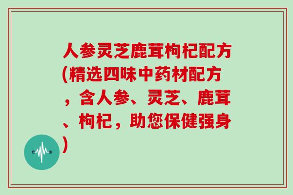 人参灵芝鹿茸枸杞配方(精选四味材配方，含人参、灵芝、鹿茸、枸杞，助您保健强身)