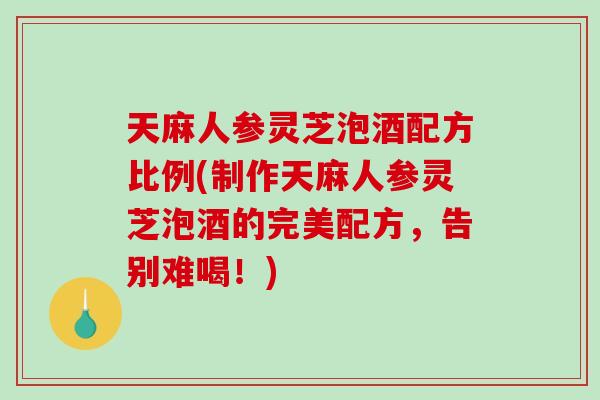天麻人参灵芝泡酒配方比例(制作天麻人参灵芝泡酒的完美配方，告别难喝！)