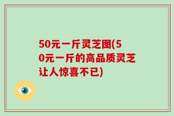 50元一斤灵芝图(50元一斤的高品质灵芝让人惊喜不已)