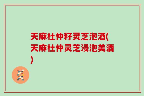 天麻杜仲籽灵芝泡酒(天麻杜仲灵芝浸泡美酒)