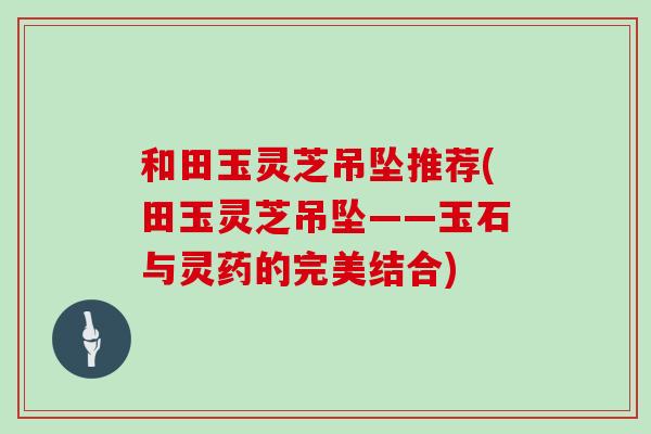 和田玉灵芝吊坠推荐(田玉灵芝吊坠——玉石与灵药的完美结合)