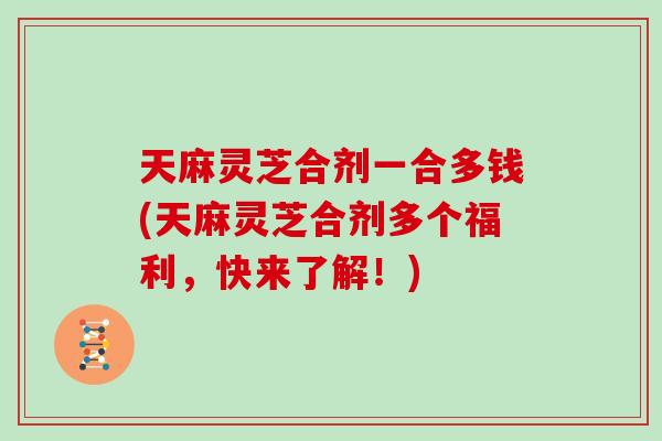 天麻灵芝合剂一合多钱(天麻灵芝合剂多个福利，快来了解！)