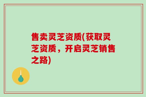 售卖灵芝资质(获取灵芝资质，开启灵芝销售之路)