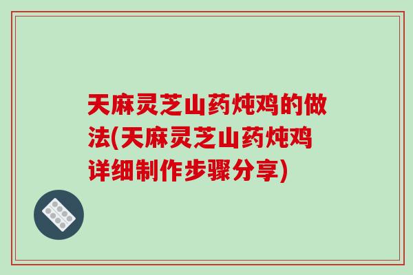 天麻灵芝山药炖鸡的做法(天麻灵芝山药炖鸡详细制作步骤分享)