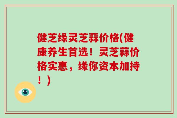 健芝缘灵芝蒜价格(健康养生首选！灵芝蒜价格实惠，缘你资本加持！)