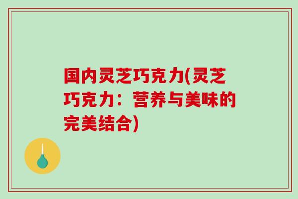 国内灵芝巧克力(灵芝巧克力：营养与美味的完美结合)