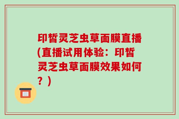 印皙灵芝虫草面膜直播(直播试用体验：印皙灵芝虫草面膜效果如何？)