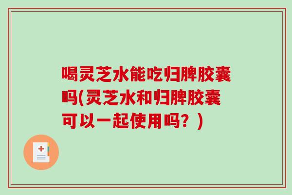 喝灵芝水能吃归脾胶囊吗(灵芝水和归脾胶囊可以一起使用吗？)