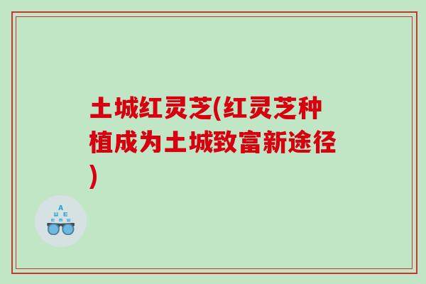 土城红灵芝(红灵芝种植成为土城致富新途径)