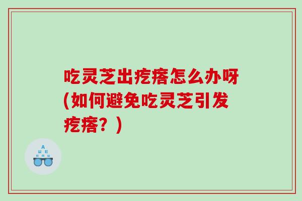 吃灵芝出疙瘩怎么办呀(如何避免吃灵芝引发疙瘩？)