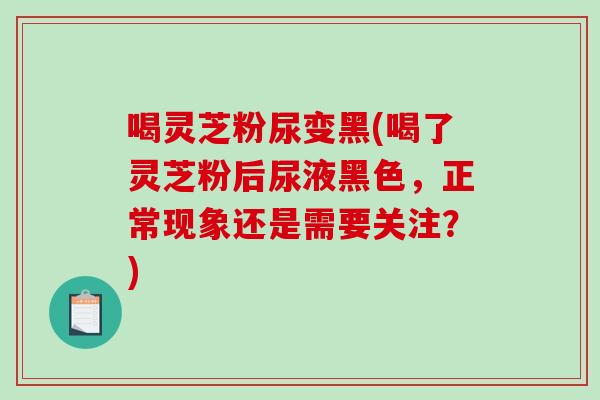 喝灵芝粉尿变黑(喝了灵芝粉后尿液黑色，正常现象还是需要关注？)