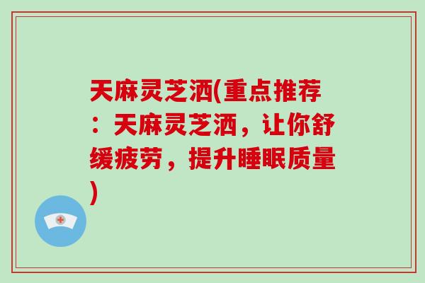 天麻灵芝洒(重点推荐：天麻灵芝洒，让你舒缓疲劳，提升质量)