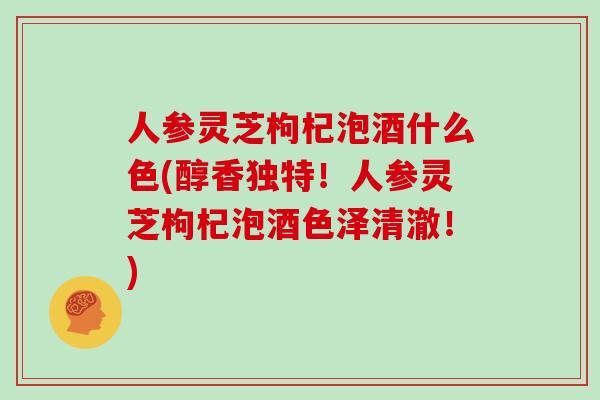 人参灵芝枸杞泡酒什么色(醇香独特！人参灵芝枸杞泡酒色泽清澈！)