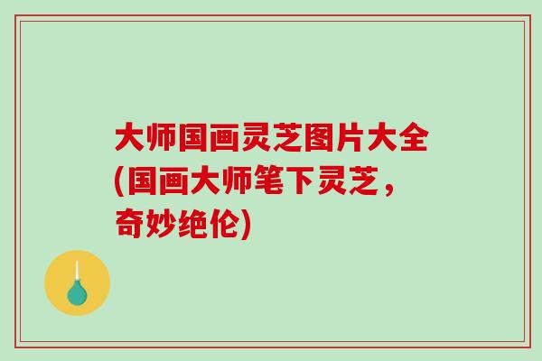 大师国画灵芝图片大全(国画大师笔下灵芝，奇妙绝伦)