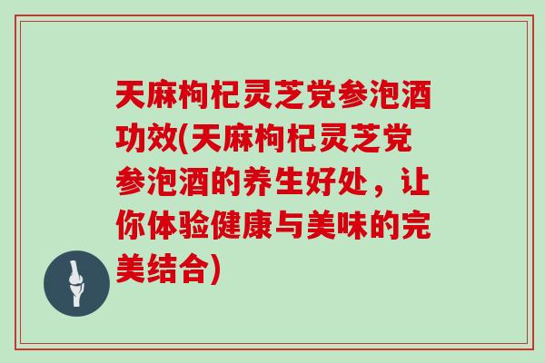 天麻枸杞灵芝党参泡酒功效(天麻枸杞灵芝党参泡酒的养生好处，让你体验健康与美味的完美结合)
