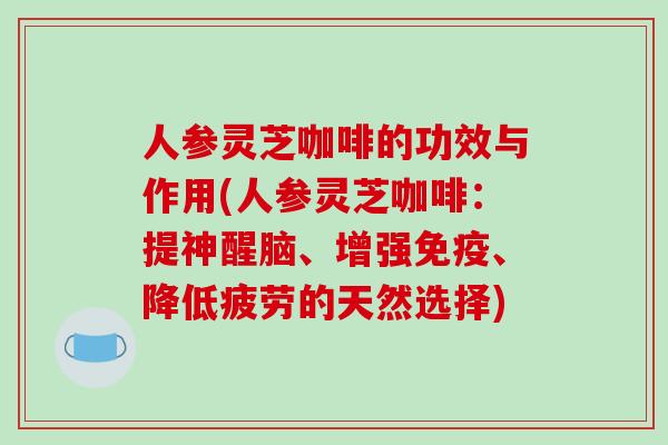 人参灵芝咖啡的功效与作用(人参灵芝咖啡：提神醒脑、增强免疫、降低疲劳的天然选择)