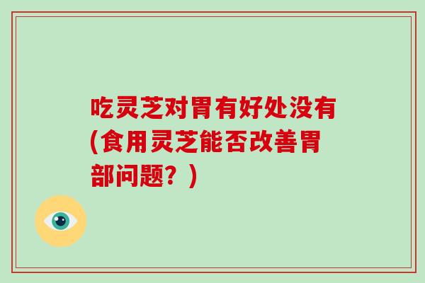 吃灵芝对胃有好处没有(食用灵芝能否改善胃部问题？)